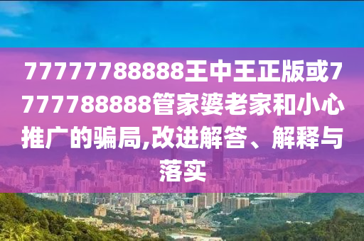 77777788888王中王正版或7777788888管家婆老家和小心推廣的騙局,改進解答、解釋與落實