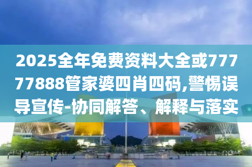 2025全年免費資料大全或77777888管家婆四肖四碼,警惕誤導宣傳-協同解答、解釋與落實