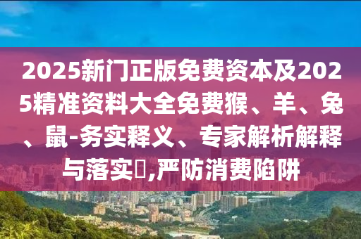 2025新門正版免費(fèi)資本及2025精準(zhǔn)資料大全免費(fèi)猴、羊、兔、鼠-務(wù)實(shí)釋義、專家解析解釋與落實(shí)?,嚴(yán)防消費(fèi)陷阱