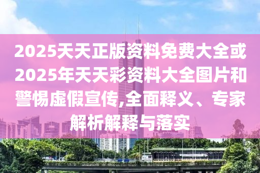 2025天天正版資料免費(fèi)大全或2025年天天彩資料大全圖片和警惕虛假宣傳,全面釋義、專家解析解釋與落實