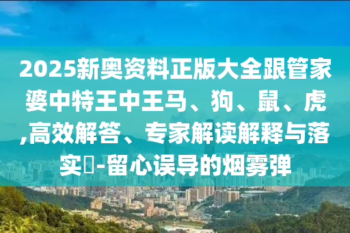 2025新奧資料正版大全跟管家婆中特王中王馬、狗、鼠、虎,高效解答、專家解讀解釋與落實?-留心誤導(dǎo)的煙霧彈