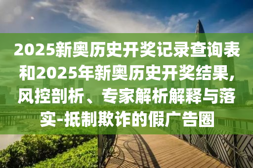 2025新奧歷史開獎記錄查詢表和2025年新奧歷史開獎結(jié)果,風(fēng)控剖析、專家解析解釋與落實-抵制欺詐的假廣告圈