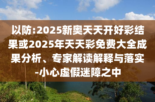 以防:2025新奧天天開好彩結(jié)果或2025年天天彩免費(fèi)大全成果分析、專家解讀解釋與落實(shí)-小心虛假迷障之中