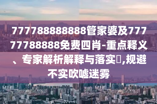 777788888888管家婆及77777788888免費四肖-重點釋義、專家解析解釋與落實?,規(guī)避不實吹噓迷霧