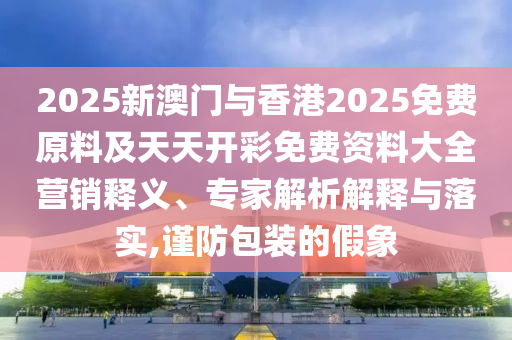 2025新澳門與香港2025免費原料及天天開彩免費資料大全營銷釋義、專家解析解釋與落實,謹防包裝的假象