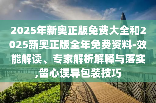 2025年新奧正版免費(fèi)大全和2025新奧正版全年免費(fèi)資料-效能解讀、專家解析解釋與落實,留心誤導(dǎo)包裝技巧