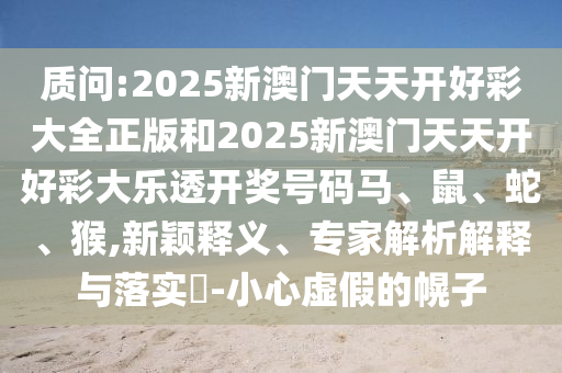 質(zhì)問:2025新澳門天天開好彩大全正版和2025新澳門天天開好彩大樂透開獎號碼馬、鼠、蛇、猴,新穎釋義、專家解析解釋與落實?-小心虛假的幌子