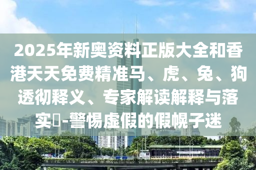 2025年新奧資料正版大全和香港天天免費(fèi)精準(zhǔn)馬、虎、兔、狗透徹釋義、專(zhuān)家解讀解釋與落實(shí)?-警惕虛假的假幌子迷