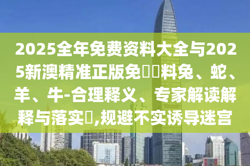 2025全年免費(fèi)資料大全與2025新澳精準(zhǔn)正版免費(fèi)資料兔、蛇、羊、牛-合理釋義、專家解讀解釋與落實(shí)?,規(guī)避不實(shí)誘導(dǎo)迷宮