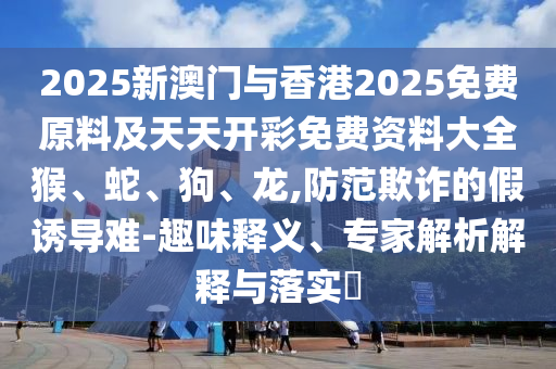 2025新澳門與香港2025免費(fèi)原料及天天開彩免費(fèi)資料大全猴、蛇、狗、龍,防范欺詐的假誘導(dǎo)難-趣味釋義、專家解析解釋與落實(shí)?