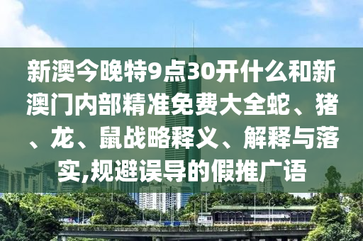 新澳今晚特9點30開什么和新澳門內(nèi)部精準免費大全蛇、豬、龍、鼠戰(zhàn)略釋義、解釋與落實,規(guī)避誤導(dǎo)的假推廣語