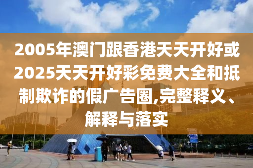 2005年澳門跟香港天天開好或2025天天開好彩免費大全和抵制欺詐的假廣告圈,完整釋義、解釋與落實