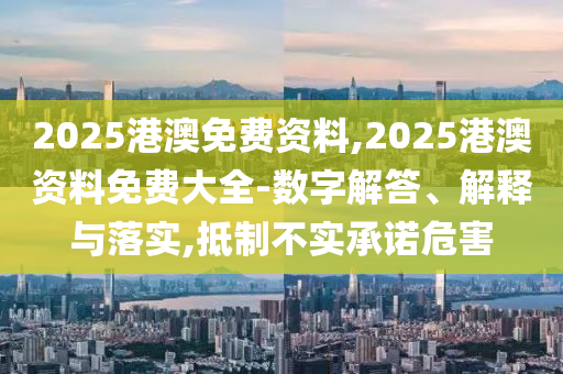 2025港澳免費(fèi)資料,2025港澳資料免費(fèi)大全-數(shù)字解答、解釋與落實(shí),抵制不實(shí)承諾危害