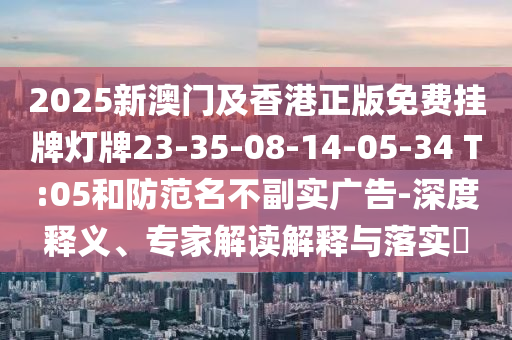 2025新澳門及香港正版免費(fèi)掛牌燈牌23-35-08-14-05-34 T:05和防范名不副實(shí)廣告-深度釋義、專家解讀解釋與落實(shí)?