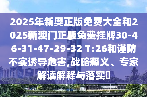 2025年新奧正版免費(fèi)大全和2025新澳門正版免費(fèi)掛牌30-46-31-47-29-32 T:26和謹(jǐn)防不實(shí)誘導(dǎo)危害,戰(zhàn)略釋義、專家解讀解釋與落實(shí)?