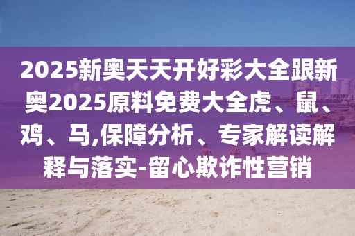 2025新奧天天開好彩大全跟新奧2025原料免費大全虎、鼠、雞、馬,保障分析、專家解讀解釋與落實-留心欺詐性營銷