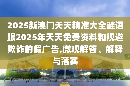 2025新澳門天天精準大全謎語跟2025年天天免費資料和規(guī)避欺詐的假廣告,微觀解答、解釋與落實