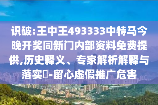 識破:王中王493333中特馬今晚開獎同新門內(nèi)部資料免費提供,歷史釋義、專家解析解釋與落實?-留心虛假推廣危害