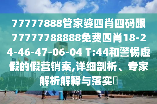 77777888管家婆四肖四碼跟77777788888免費(fèi)四肖18-24-46-47-06-04 T:44和警惕虛假的假營(yíng)銷(xiāo)案,詳細(xì)剖析、專(zhuān)家解析解釋與落實(shí)?