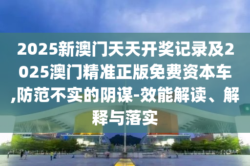 2025新澳門天天開獎記錄及2025澳門精準(zhǔn)正版免費資本車,防范不實的陰謀-效能解讀、解釋與落實