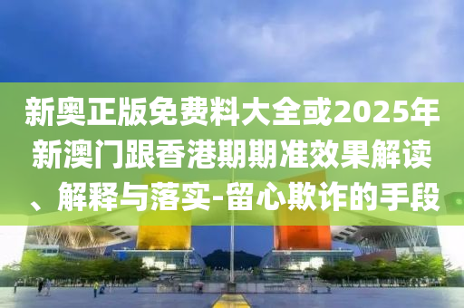 新奧正版免費(fèi)料大全或2025年新澳門跟香港期期準(zhǔn)效果解讀、解釋與落實(shí)-留心欺詐的手段