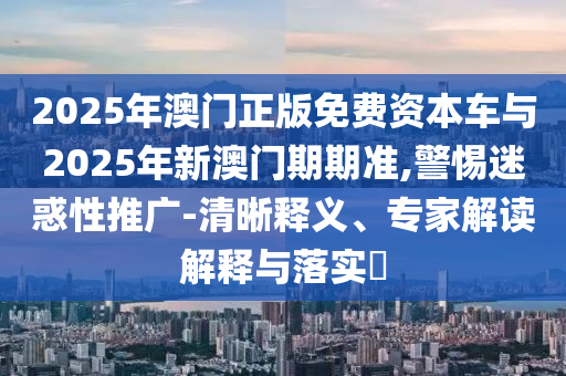 2025年澳門正版免費(fèi)資本車與2025年新澳門期期準(zhǔn),警惕迷惑性推廣-清晰釋義、專家解讀解釋與落實(shí)?