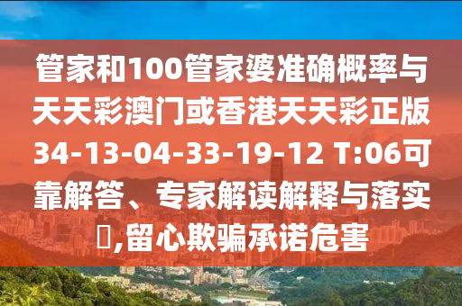 管家和100管家婆準(zhǔn)確概率與天天彩澳門或香港天天彩正版34-13-04-33-19-12 T:06可靠解答、專家解讀解釋與落實(shí)?,留心欺騙承諾危害