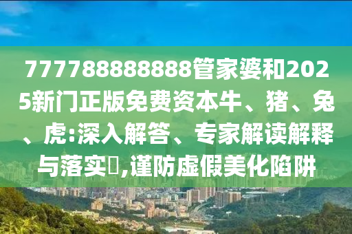 777788888888管家婆和2025新門正版免費(fèi)資本牛、豬、兔、虎:深入解答、專家解讀解釋與落實(shí)?,謹(jǐn)防虛假美化陷阱