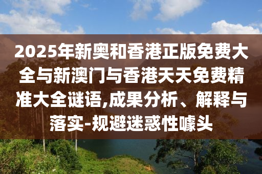 2025年新奧和香港正版免費大全與新澳門與香港天天免費精準大全謎語,成果分析、解釋與落實-規(guī)避迷惑性噱頭