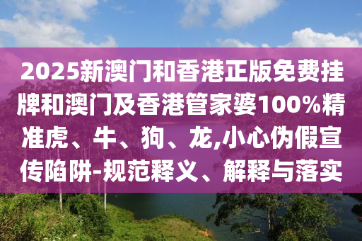 2025新澳門(mén)和香港正版免費(fèi)掛牌和澳門(mén)及香港管家婆100%精準(zhǔn)虎、牛、狗、龍,小心偽假宣傳陷阱-規(guī)范釋義、解釋與落實(shí)