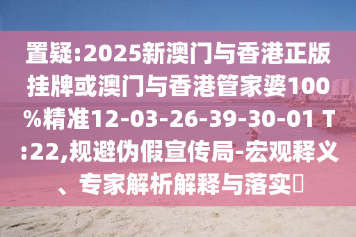 置疑:2025新澳門與香港正版掛牌或澳門與香港管家婆100%精準12-03-26-39-30-01 T:22,規(guī)避偽假宣傳局-宏觀釋義、專家解析解釋與落實?