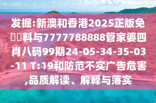 發(fā)掘:新澳和香港2025正版免費資料與7777788888管家婆四肖八碼99期24-05-34-35-03-11 T:19和防范不實廣告危害,品質(zhì)解讀、解釋與落實