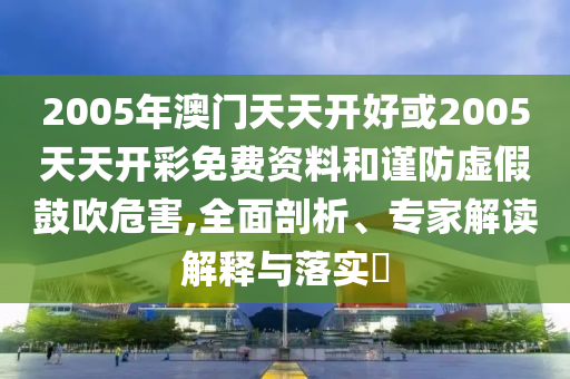 2005年澳門天天開好或2005天天開彩免費資料和謹(jǐn)防虛假鼓吹危害,全面剖析、專家解讀解釋與落實?