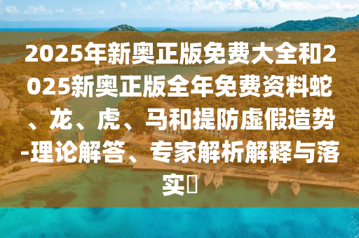 2025年新奧正版免費大全和2025新奧正版全年免費資料蛇、龍、虎、馬和提防虛假造勢-理論解答、專家解析解釋與落實?
