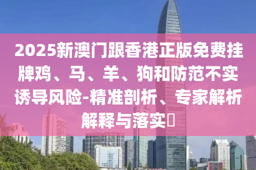 2025新澳門跟香港正版免費掛牌雞、馬、羊、狗和防范不實誘導(dǎo)風(fēng)險-精準(zhǔn)剖析、專家解析解釋與落實?