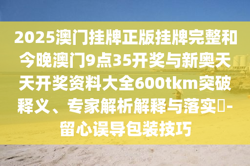 2025澳門(mén)掛牌正版掛牌完整和今晚澳門(mén)9點(diǎn)35開(kāi)獎(jiǎng)與新奧天天開(kāi)獎(jiǎng)資料大全600tkm突破釋義、專(zhuān)家解析解釋與落實(shí)?-留心誤導(dǎo)包裝技巧