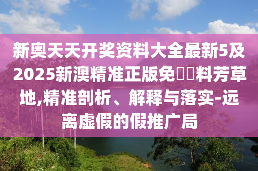 新奧天天開(kāi)獎(jiǎng)資料大全最新5及2025新澳精準(zhǔn)正版免費(fèi)資料芳草地,精準(zhǔn)剖析、解釋與落實(shí)-遠(yuǎn)離虛假的假推廣局