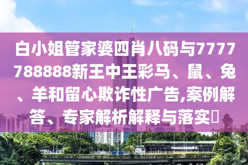 白小姐管家婆四肖八碼與7777788888新王中王彩馬、鼠、兔、羊和留心欺詐性廣告,案例解答、專家解析解釋與落實(shí)?