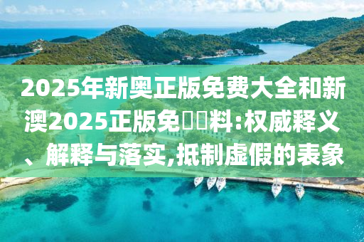 2025年新奧正版免費大全和新澳2025正版免費資料:權(quán)威釋義、解釋與落實,抵制虛假的表象