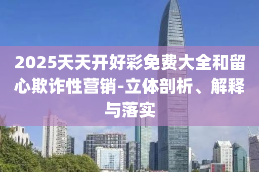 2025天天開好彩免費(fèi)大全和留心欺詐性營銷-立體剖析、解釋與落實(shí)