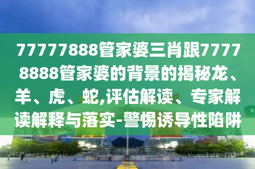 77777888管家婆三肖跟77778888管家婆的背景的揭秘龍、羊、虎、蛇,評(píng)估解讀、專家解讀解釋與落實(shí)-警惕誘導(dǎo)性陷阱