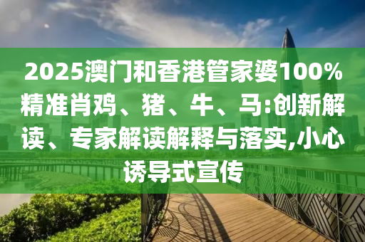 2025澳門和香港管家婆100%精準(zhǔn)肖雞、豬、牛、馬:創(chuàng)新解讀、專家解讀解釋與落實(shí),小心誘導(dǎo)式宣傳