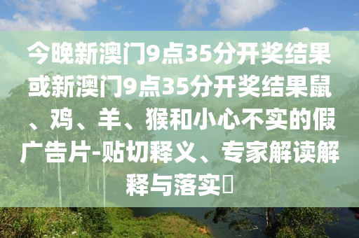 今晚新澳門(mén)9點(diǎn)35分開(kāi)獎(jiǎng)結(jié)果或新澳門(mén)9點(diǎn)35分開(kāi)獎(jiǎng)結(jié)果鼠、雞、羊、猴和小心不實(shí)的假?gòu)V告片-貼切釋義、專(zhuān)家解讀解釋與落實(shí)?
