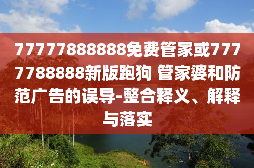 77777888888免費(fèi)管家或7777788888新版跑狗 管家婆和防范廣告的誤導(dǎo)-整合釋義、解釋與落實(shí)