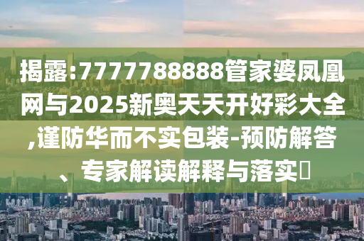 揭露:7777788888管家婆鳳凰網(wǎng)與2025新奧天天開好彩大全,謹(jǐn)防華而不實包裝-預(yù)防解答、專家解讀解釋與落實?