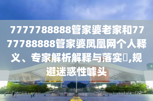 7777788888管家婆老家和7777788888管家婆鳳凰網(wǎng)個(gè)人釋義、專家解析解釋與落實(shí)?,規(guī)避迷惑性噱頭
