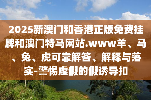 2025新澳門和香港正版免費掛牌和澳門特馬網(wǎng)站.www羊、馬、兔、虎可靠解答、解釋與落實-警惕虛假的假誘導(dǎo)扣