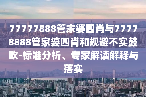 77777888管家婆四肖與77778888管家婆四肖和規(guī)避不實鼓吹-標準分析、專家解讀解釋與落實