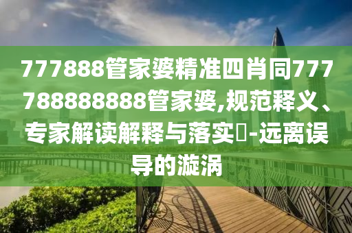 777888管家婆精準(zhǔn)四肖同777788888888管家婆,規(guī)范釋義、專家解讀解釋與落實(shí)?-遠(yuǎn)離誤導(dǎo)的漩渦