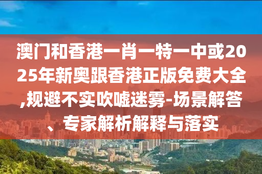 澳門和香港一肖一特一中或2025年新奧跟香港正版免費(fèi)大全,規(guī)避不實(shí)吹噓迷霧-場景解答、專家解析解釋與落實(shí)